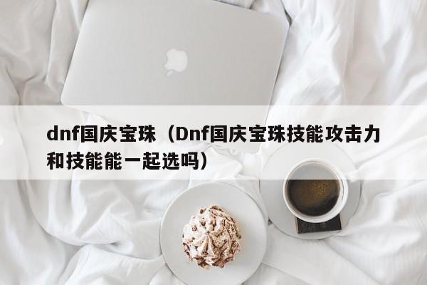 dnf国庆宝珠（Dnf国庆宝珠技能攻击力和技能能一起选吗）