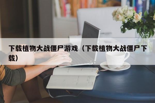 下载植物大战僵尸游戏（下载植物大战僵尸下载）