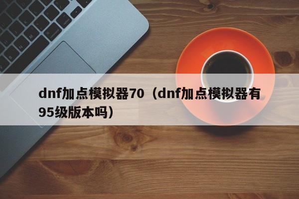 dnf加点模拟器70（dnf加点模拟器有95级版本吗）