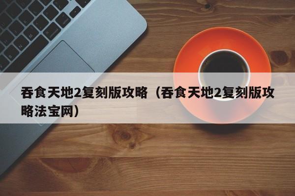 吞食天地2复刻版攻略（吞食天地2复刻版攻略法宝网）