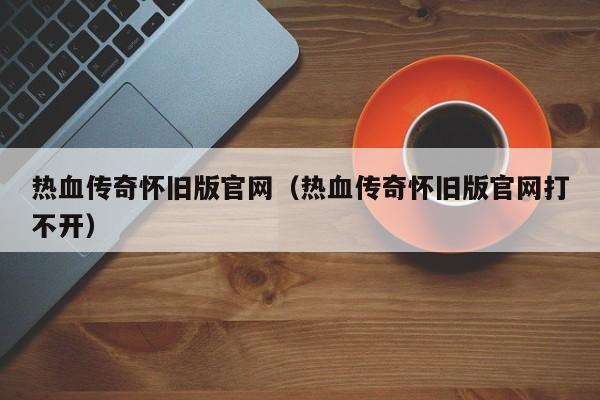 热血传奇怀旧版官网（热血传奇怀旧版官网打不开）
