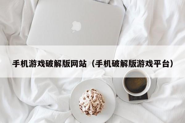 手机游戏破解版网站（手机破解版游戏平台）