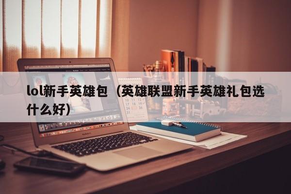 lol新手英雄包（英雄联盟新手英雄礼包选什么好）