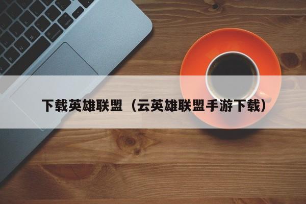 下载英雄联盟（云英雄联盟手游下载）