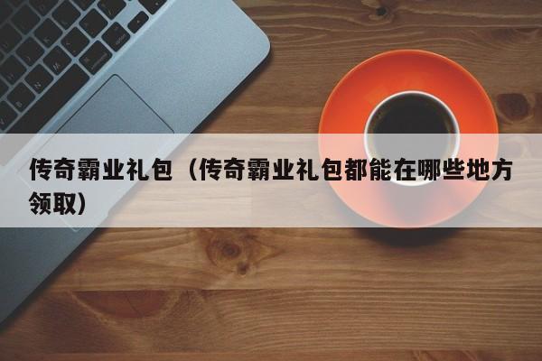传奇霸业礼包（传奇霸业礼包都能在哪些地方领取）