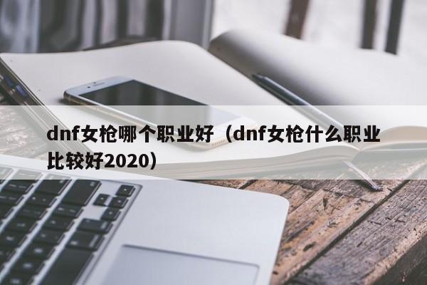 dnf女枪哪个职业好（dnf女枪什么职业比较好2020）