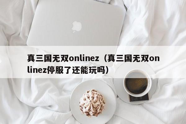 真三国无双onlinez（真三国无双onlinez停服了还能玩吗）
