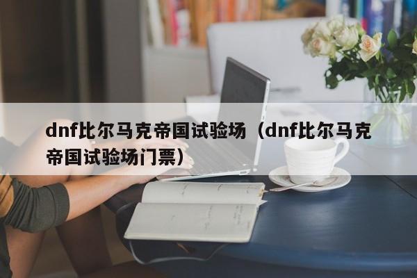 dnf比尔马克帝国试验场（dnf比尔马克帝国试验场门票）