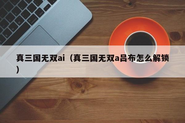 真三国无双ai（真三国无双a吕布怎么解锁）