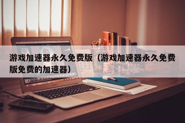 游戏加速器永久免费版（游戏加速器永久免费版免费的加速器）