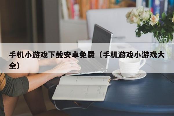 手机小游戏下载安卓免费（手机游戏小游戏大全）