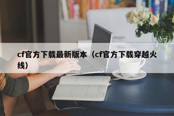 cf官方下载最新版本（cf官方下载穿越火线）