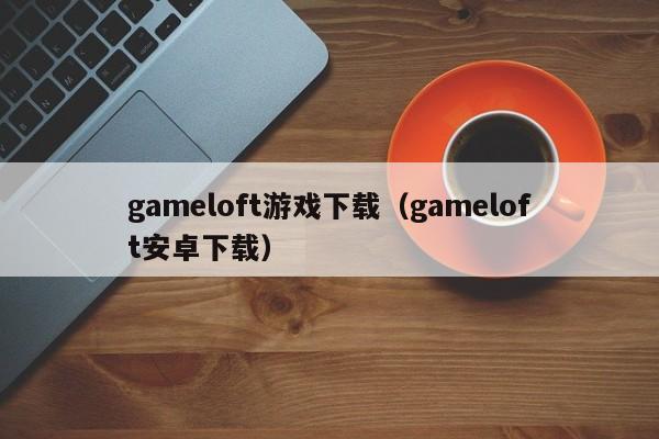 gameloft游戏下载（gameloft安卓下载）