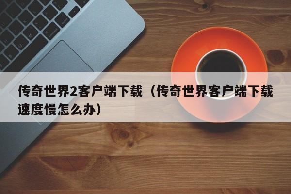 传奇世界2客户端下载（传奇世界客户端下载速度慢怎么办）