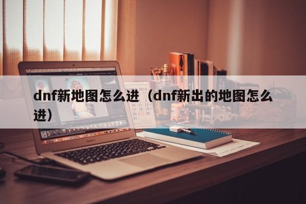 dnf新地图怎么进（dnf新出的地图怎么进）