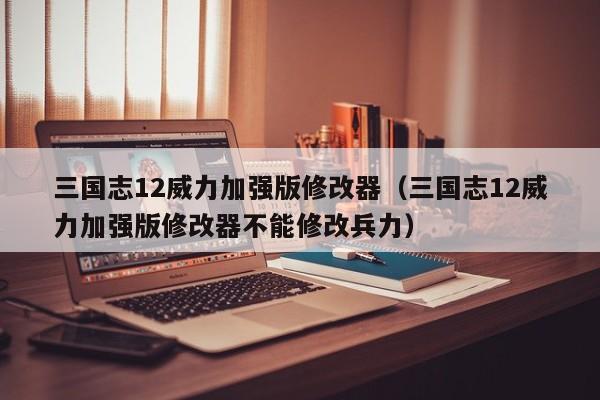三国志12威力加强版修改器（三国志12威力加强版修改器不能修改兵力）