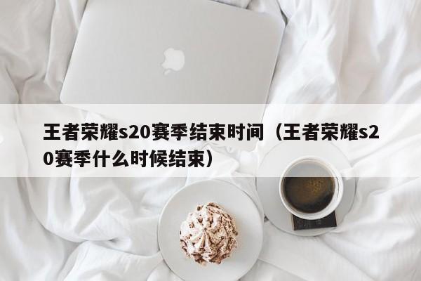 王者荣耀s20赛季结束时间（王者荣耀s20赛季什么时候结束）