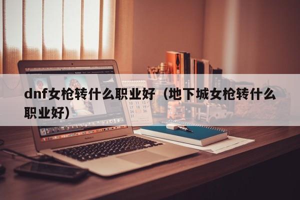 dnf女枪转什么职业好（地下城女枪转什么职业好）