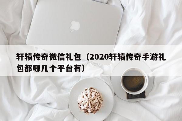轩辕传奇微信礼包（2020轩辕传奇手游礼包都哪几个平台有）