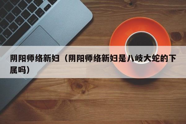 阴阳师络新妇（阴阳师络新妇是八岐大蛇的下属吗）