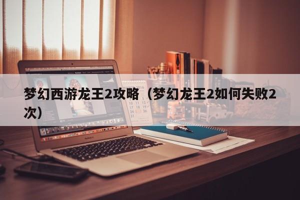 梦幻西游龙王2攻略（梦幻龙王2如何失败2次）