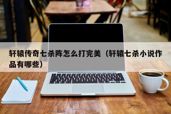 轩辕传奇七杀阵怎么打完美（轩辕七杀小说作品有哪些）