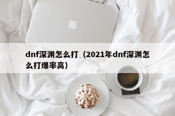 dnf深渊怎么打（2021年dnf深渊怎么打爆率高）