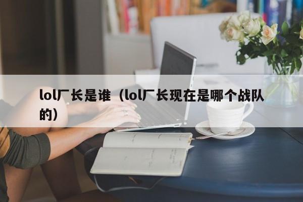 lol厂长是谁（lol厂长现在是哪个战队的）