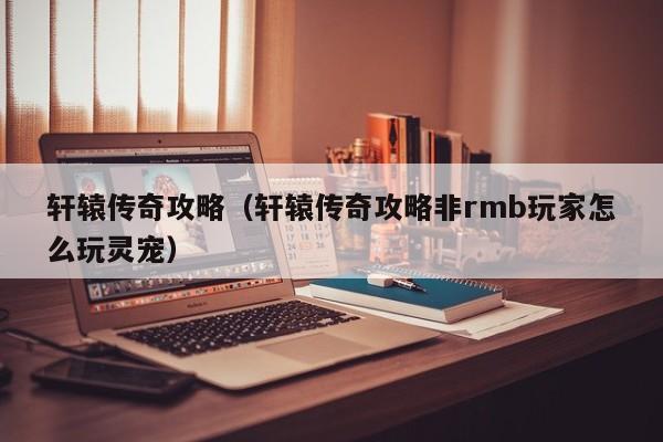 轩辕传奇攻略（轩辕传奇攻略非rmb玩家怎么玩灵宠）