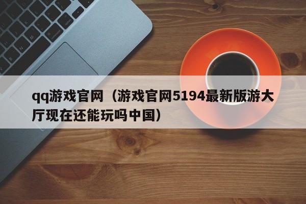 qq游戏官网（游戏官网5194最新版游大厅现在还能玩吗中国）