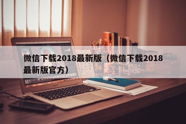 微信下载2018最新版（微信下载2018最新版官方）