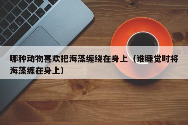 哪种动物喜欢把海藻缠绕在身上（谁睡觉时将海藻缠在身上）