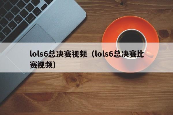 lols6总决赛视频（lols6总决赛比赛视频）