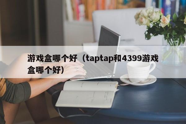 游戏盒哪个好（taptap和4399游戏盒哪个好）