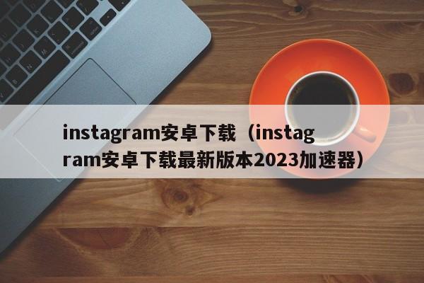instagram安卓下载（instagram安卓下载最新版本2023加速器）