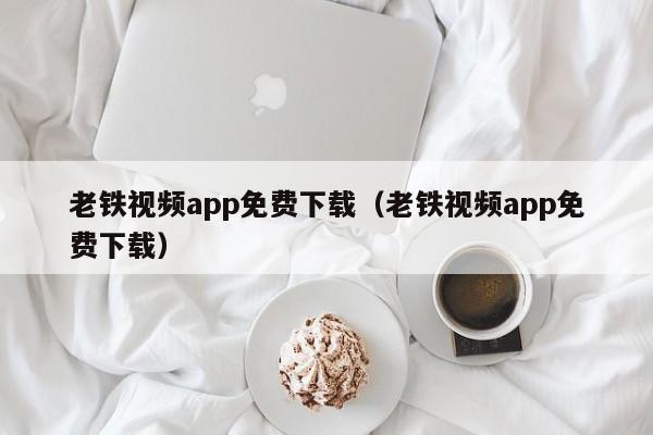 老铁视频app免费下载（老铁视频app免费下载）
