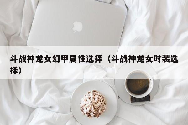 斗战神龙女幻甲属性选择（斗战神龙女时装选择）