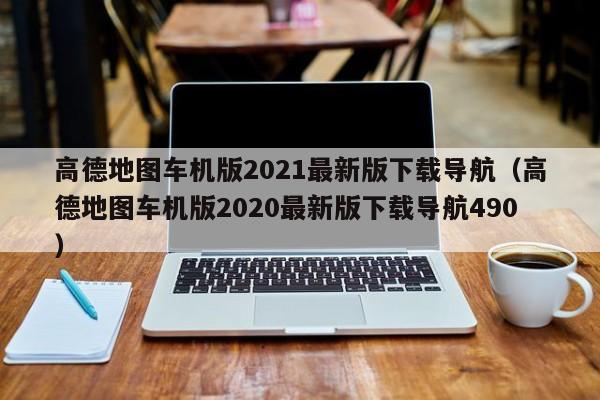 高德地图车机版2021最新版下载导航（高德地图车机版2020最新版下载导航490）